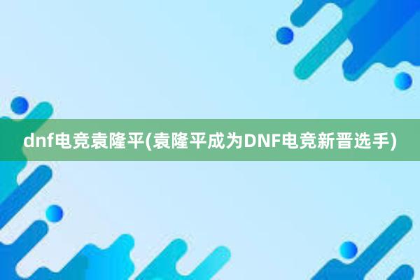 dnf电竞袁隆平(袁隆平成为DNF电竞新晋选手)