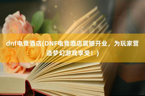 dnf电竞酒店(DNF电竞酒店震撼开业，为玩家营造梦幻游戏享受！)