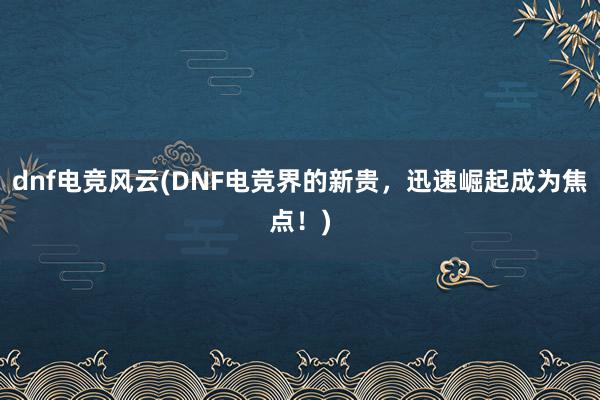 dnf电竞风云(DNF电竞界的新贵，迅速崛起成为焦点！)