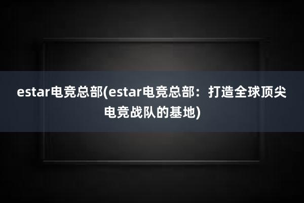 estar电竞总部(estar电竞总部：打造全球顶尖电竞战队的基地)