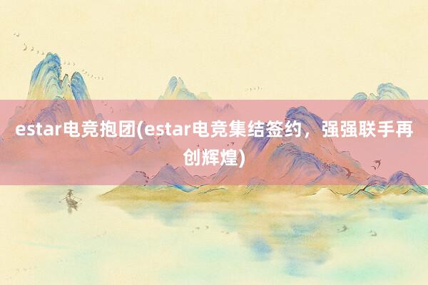 estar电竞抱团(estar电竞集结签约，强强联手再创辉煌)