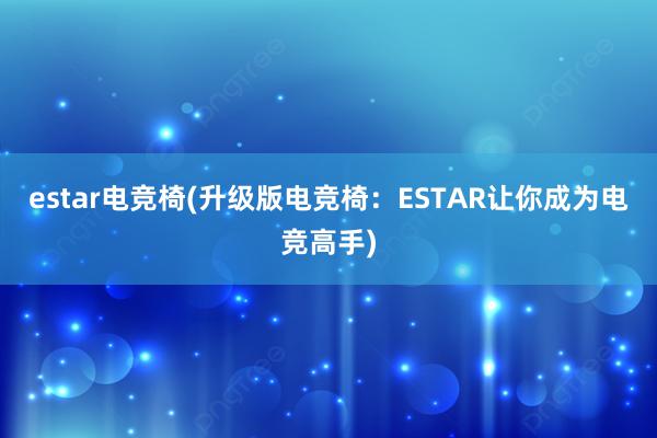 estar电竞椅(升级版电竞椅：ESTAR让你成为电竞高手)