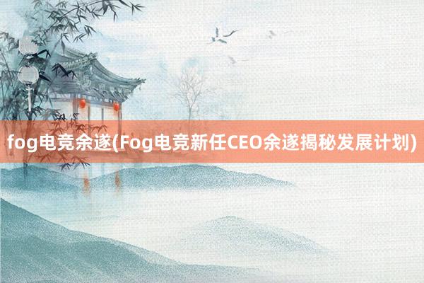 fog电竞余遂(Fog电竞新任CEO余遂揭秘发展计划)