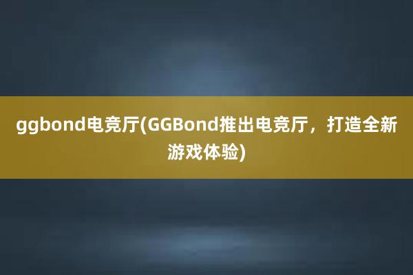 ggbond电竞厅(GGBond推出电竞厅，打造全新游戏体验)