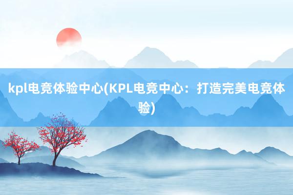 kpl电竞体验中心(KPL电竞中心：打造完美电竞体验)