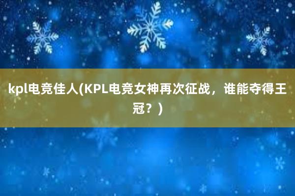 kpl电竞佳人(KPL电竞女神再次征战，谁能夺得王冠？)