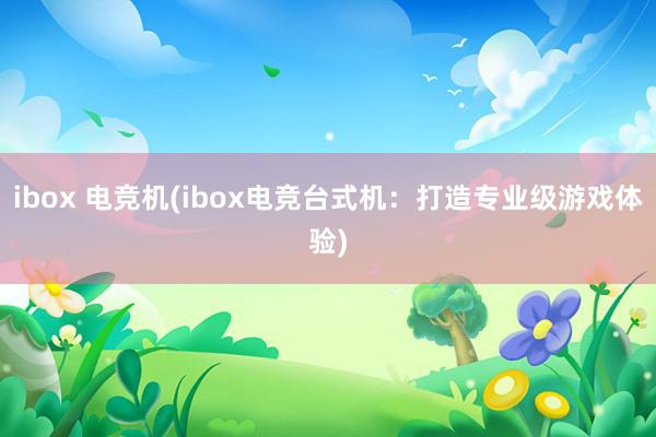 ibox 电竞机(ibox电竞台式机：打造专业级游戏体验)