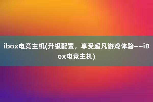 ibox电竞主机(升级配置，享受超凡游戏体验——iBox电竞主机)