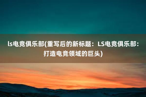 ls电竞俱乐部(重写后的新标题：LS电竞俱乐部：打造电竞领域的巨头)