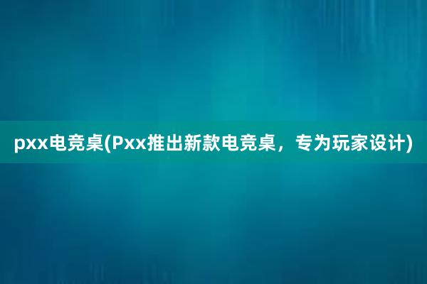 pxx电竞桌(Pxx推出新款电竞桌，专为玩家设计)