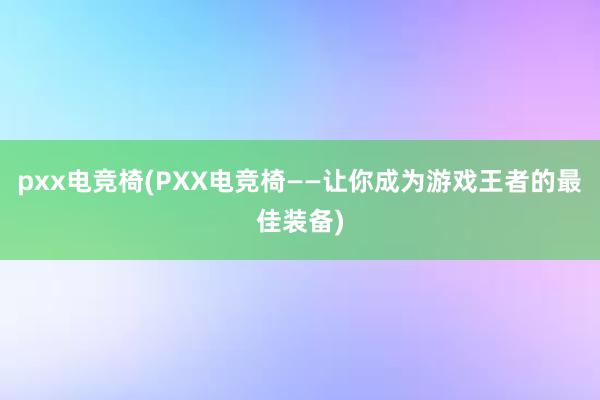 pxx电竞椅(PXX电竞椅——让你成为游戏王者的最佳装备)