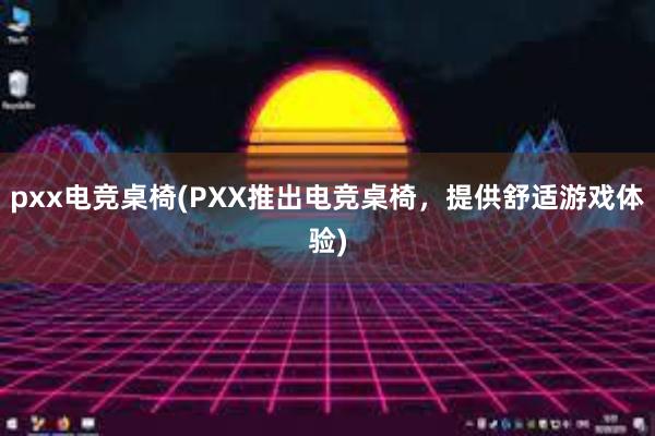 pxx电竞桌椅(PXX推出电竞桌椅，提供舒适游戏体验)