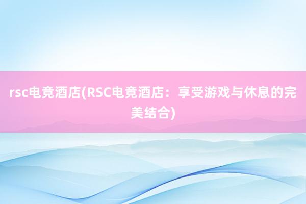 rsc电竞酒店(RSC电竞酒店：享受游戏与休息的完美结合)