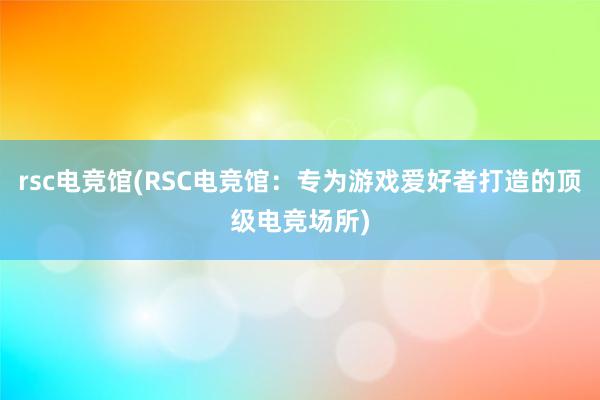 rsc电竞馆(RSC电竞馆：专为游戏爱好者打造的顶级电竞场所)