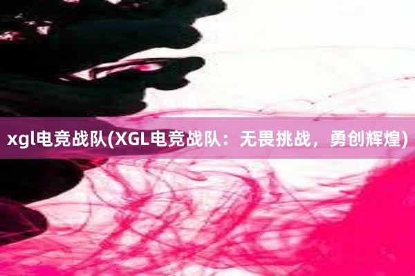 xgl电竞战队(XGL电竞战队：无畏挑战，勇创辉煌)