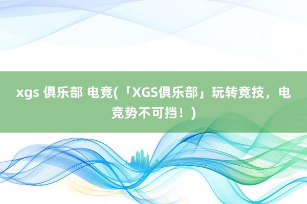 xgs 俱乐部 电竞(「XGS俱乐部」玩转竞技，电竞势不可挡！)