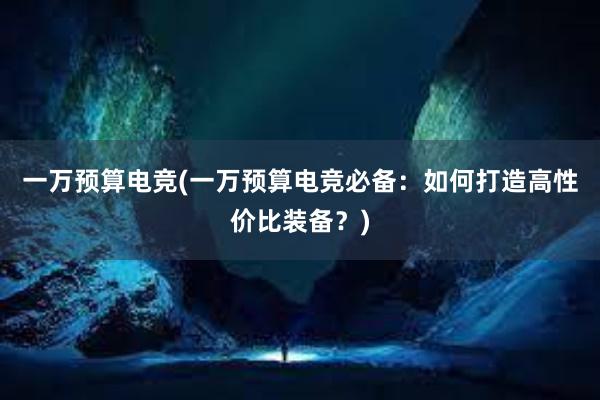 一万预算电竞(一万预算电竞必备：如何打造高性价比装备？)