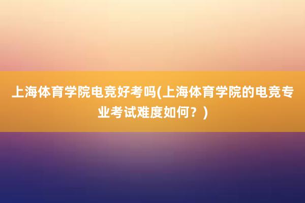 上海体育学院电竞好考吗(上海体育学院的电竞专业考试难度如何？)