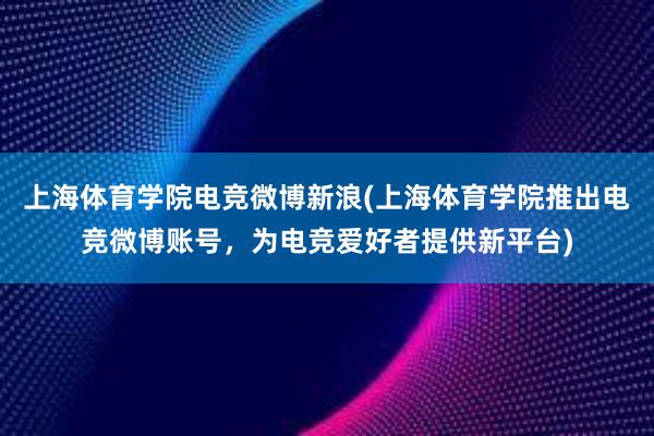 上海体育学院电竞微博新浪(上海体育学院推出电竞微博账号，为电竞爱好者提供新平台)