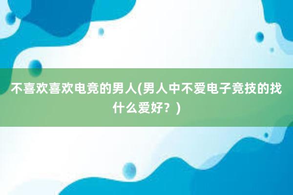 不喜欢喜欢电竞的男人(男人中不爱电子竞技的找什么爱好？)