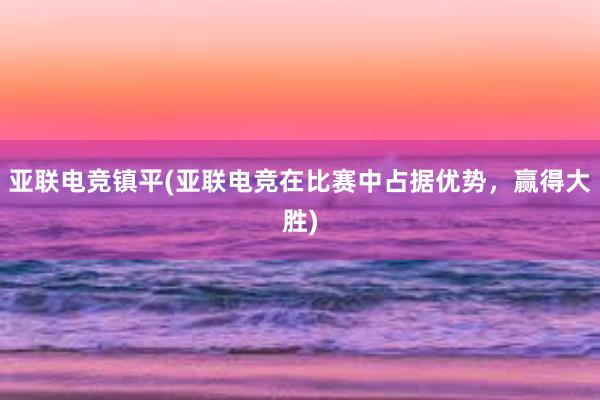 亚联电竞镇平(亚联电竞在比赛中占据优势，赢得大胜)