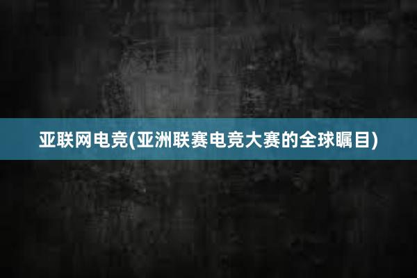 亚联网电竞(亚洲联赛电竞大赛的全球瞩目)