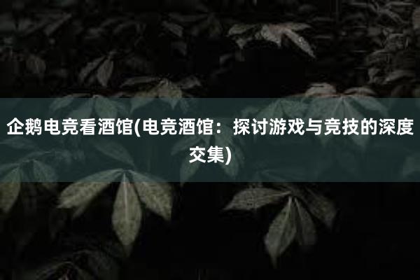 企鹅电竞看酒馆(电竞酒馆：探讨游戏与竞技的深度交集)