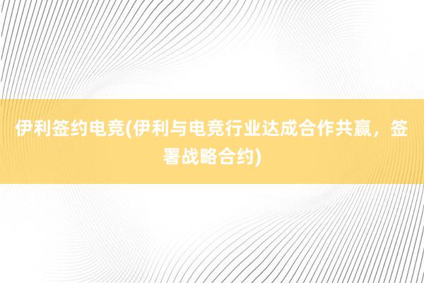 伊利签约电竞(伊利与电竞行业达成合作共赢，签署战略合约)