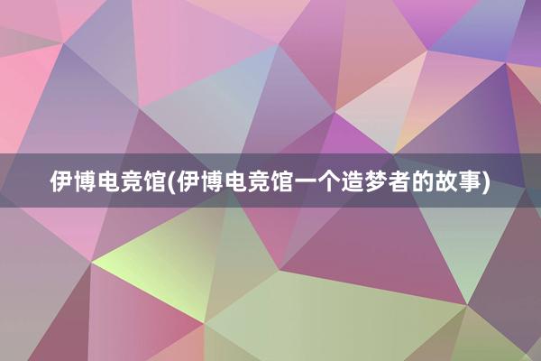 伊博电竞馆(伊博电竞馆一个造梦者的故事)