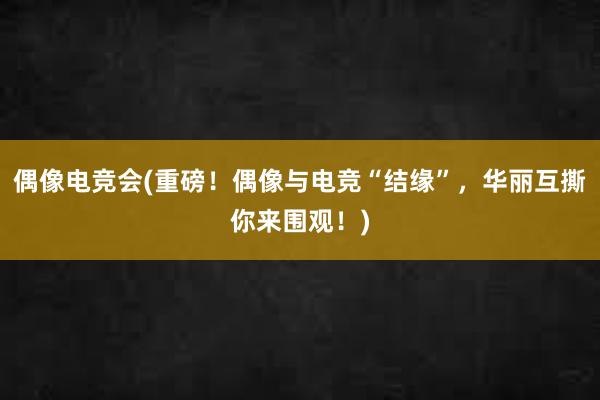 偶像电竞会(重磅！偶像与电竞“结缘”，华丽互撕你来围观！)