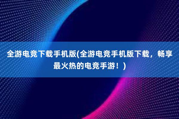 全游电竞下载手机版(全游电竞手机版下载，畅享最火热的电竞手游！)