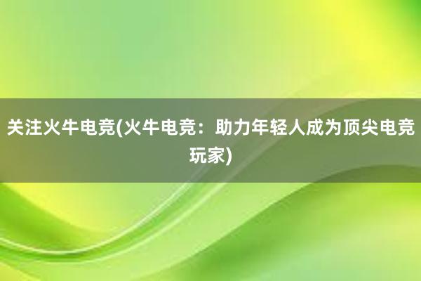 关注火牛电竞(火牛电竞：助力年轻人成为顶尖电竞玩家)