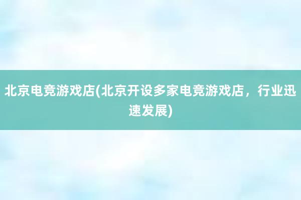 北京电竞游戏店(北京开设多家电竞游戏店，行业迅速发展)