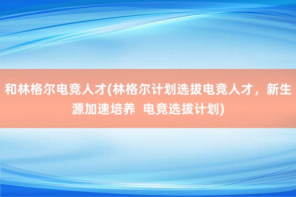 和林格尔电竞人才(林格尔计划选拔电竞人才，新生源加速培养  电竞选拔计划)