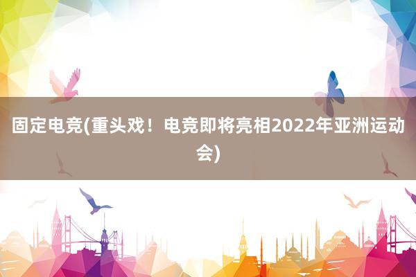 固定电竞(重头戏！电竞即将亮相2022年亚洲运动会)