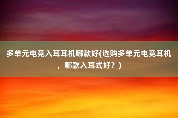 多单元电竞入耳耳机哪款好(选购多单元电竞耳机，哪款入耳式好？)