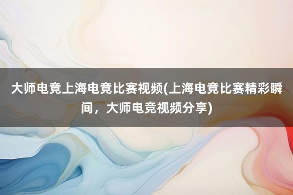 大师电竞上海电竞比赛视频(上海电竞比赛精彩瞬间，大师电竞视频分享)