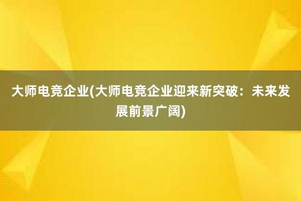 大师电竞企业(大师电竞企业迎来新突破：未来发展前景广阔)