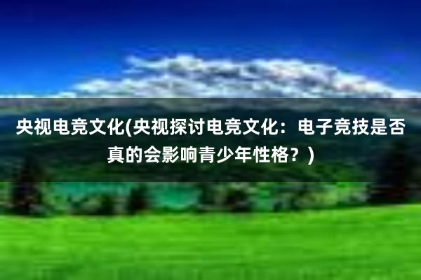 央视电竞文化(央视探讨电竞文化：电子竞技是否真的会影响青少年性格？)