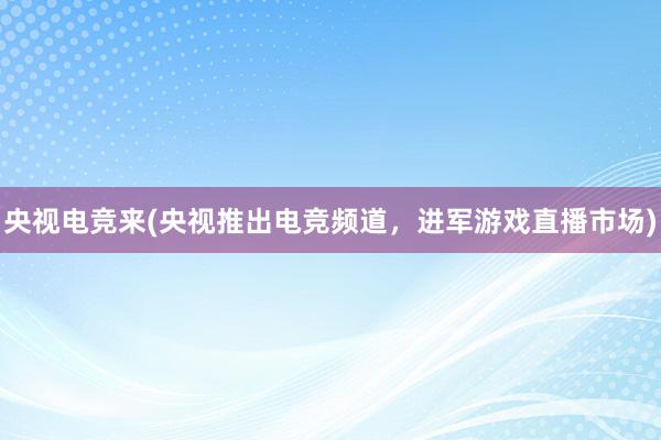 央视电竞来(央视推出电竞频道，进军游戏直播市场)