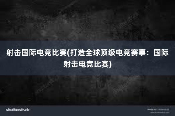 射击国际电竞比赛(打造全球顶级电竞赛事：国际射击电竞比赛)