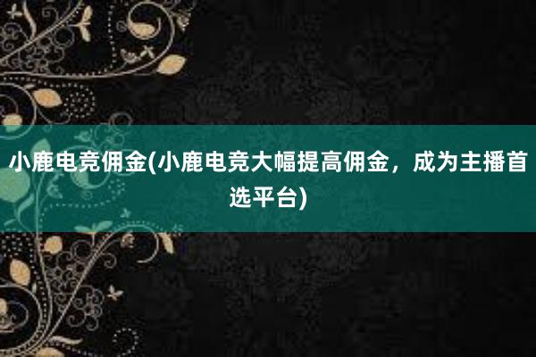 小鹿电竞佣金(小鹿电竞大幅提高佣金，成为主播首选平台)