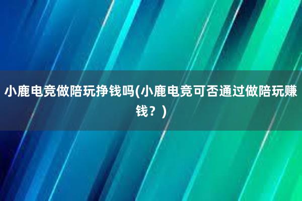 小鹿电竞做陪玩挣钱吗(小鹿电竞可否通过做陪玩赚钱？)