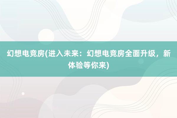 幻想电竞房(进入未来：幻想电竞房全面升级，新体验等你来)