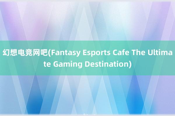 幻想电竞网吧(Fantasy Esports Cafe The Ultimate Gaming Destination)