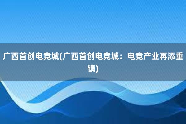 广西首创电竞城(广西首创电竞城：电竞产业再添重镇)