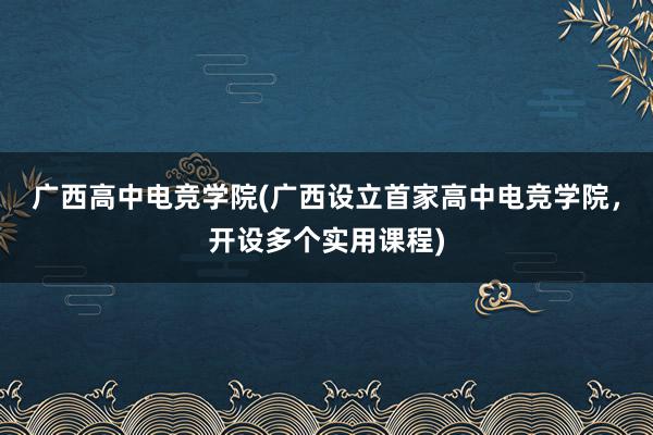 广西高中电竞学院(广西设立首家高中电竞学院，开设多个实用课程)