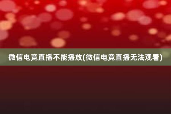 微信电竞直播不能播放(微信电竞直播无法观看)