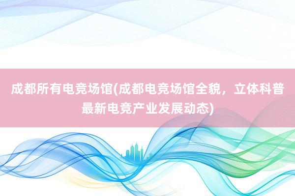 成都所有电竞场馆(成都电竞场馆全貌，立体科普最新电竞产业发展动态)