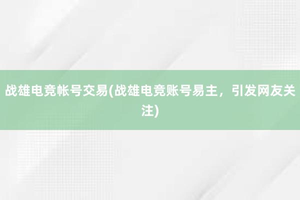 战雄电竞帐号交易(战雄电竞账号易主，引发网友关注)